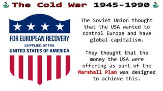 The USA wanted to stop the
Soviets and suggested they
might use their new
weapon; the atomic bomb.
The Soviets were angry
that the USA wouldn’t
share this new technology
with them (breaking a WW2
agreement).
 