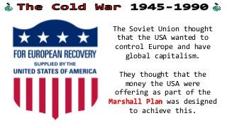 The Soviet Union thought
that the USA wanted to
control Europe and have
global capitalism.
They thought that the
money the USA were
offering as part of the
Marshall Plan was designed
to achieve this.
 