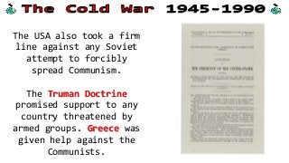 The USA also took a firm
line against any Soviet
attempt to forcibly
spread Communism.
The Truman Doctrine
promised support to any
country threatened by
armed groups. Greece was
given help against the
Communists.
 