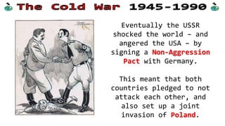 Ideology and nuclear weapons were not the only
issues which caused the Cold War; World War Two
also caused tensions between the two sides.
 