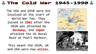 World War Two
The Soviet Union was angry
with the UK and USA before
WW2 started.
The Soviets felt threatened
by Hitler and wanted an
alliance to stop him, but the
USA/UK did not support them.
 