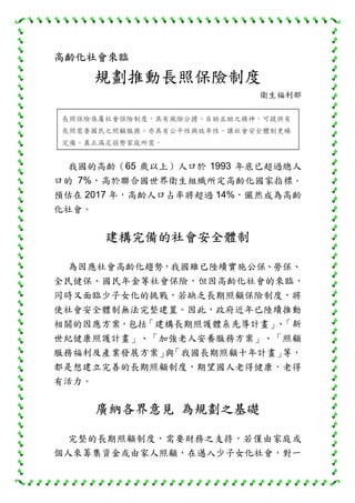 高齡化社會來臨
規劃推動長照保險制度
衛生福利部
我國的高齡（65 歲以上）人口於 1993 年底已超過總人
口的 7%，高於聯合國世界衛生組織所定高齡化國家指標，
預估在 2017 年，高齡人口占率將超過 14%，儼然成為高齡
化社會。
建構完備的社會安全體制
為因應社會高齡化趨勢，我國雖已陸續實施公保、勞保、
全民健保、國民年金等社會保險，但因高齡化社會的來臨，
同時又面臨少子女化的挑戰，若缺乏長期照顧保險制度，將
使社會安全體制無法完整建置。因此，政府近年已陸續推動
相關的因應方案，包括「建構長期照護體系先導計畫」、「新
世紀健康照護計畫」、「加強老人安養服務方案」、「照顧
服務福利及產業發展方案」與「我國長期照顧十年計畫」等，
都是想建立完善的長期照顧制度，期望國人老得健康，老得
有活力。
廣納各界意見 為規劃之基礎
完整的長期照顧制度，需要財務之支持，若僅由家庭或
個人來籌集資金或由家人照顧，在邁入少子女化社會，對一
長照保險係屬社會保險制度，具有風險分擔、自助互助之精神，可提供有
長照需要國民之照顧服務，亦具有公平性與效率性，讓社會安全體制更臻
完備，真正滿足弱勢家庭所需。
 