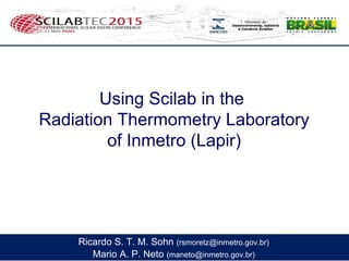Using Scilab in the
Radiation Thermometry Laboratory
of Inmetro (Lapir)
Mario A. P. Neto (maneto@inmetro.gov.br)
Ricardo S. T. M. Sohn (rsmoretz@inmetro.gov.br)
 