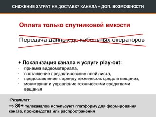 СНИЖЕНИЕ ЗАТРАТ НА ДОСТАВКУ КАНАЛА + ДОП. ВОЗМОЖНОСТИ
+ Локализация канала и услуги play-out:
• приемка видеоматериала,
• составление / редактирование плей-листа,
• предоставление в аренду технических средств вещания,
• мониторинг и управление техническими средствами
вещания
Оплата только спутниковой емкости
Результат:
 80+ телеканалов используют платформу для формирования
канала, производства или распространения
Передача данных до кабельных операторов
 