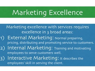 Marketing Excellence
Marketing excellence with services requires
excellence in 3 broad areas:	

1) External Marketing: Normal preparing,
pricing, distributing and promoting service to customers.	

2) Internal Marketing: Training and motivating
employees to serve customers well.	

3) Interactive Marketing: It describes the
employees’ skill in serving the client.
 