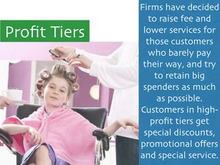 Proﬁt Tiers
Firms have decided
to raise fee and
lower services for
those customers
who barely pay
their way, and try
to retain big
spenders as much
as possible. 	

Customers in high-
proﬁt tiers get
special discounts,
promotional oﬀers
and special service.
 