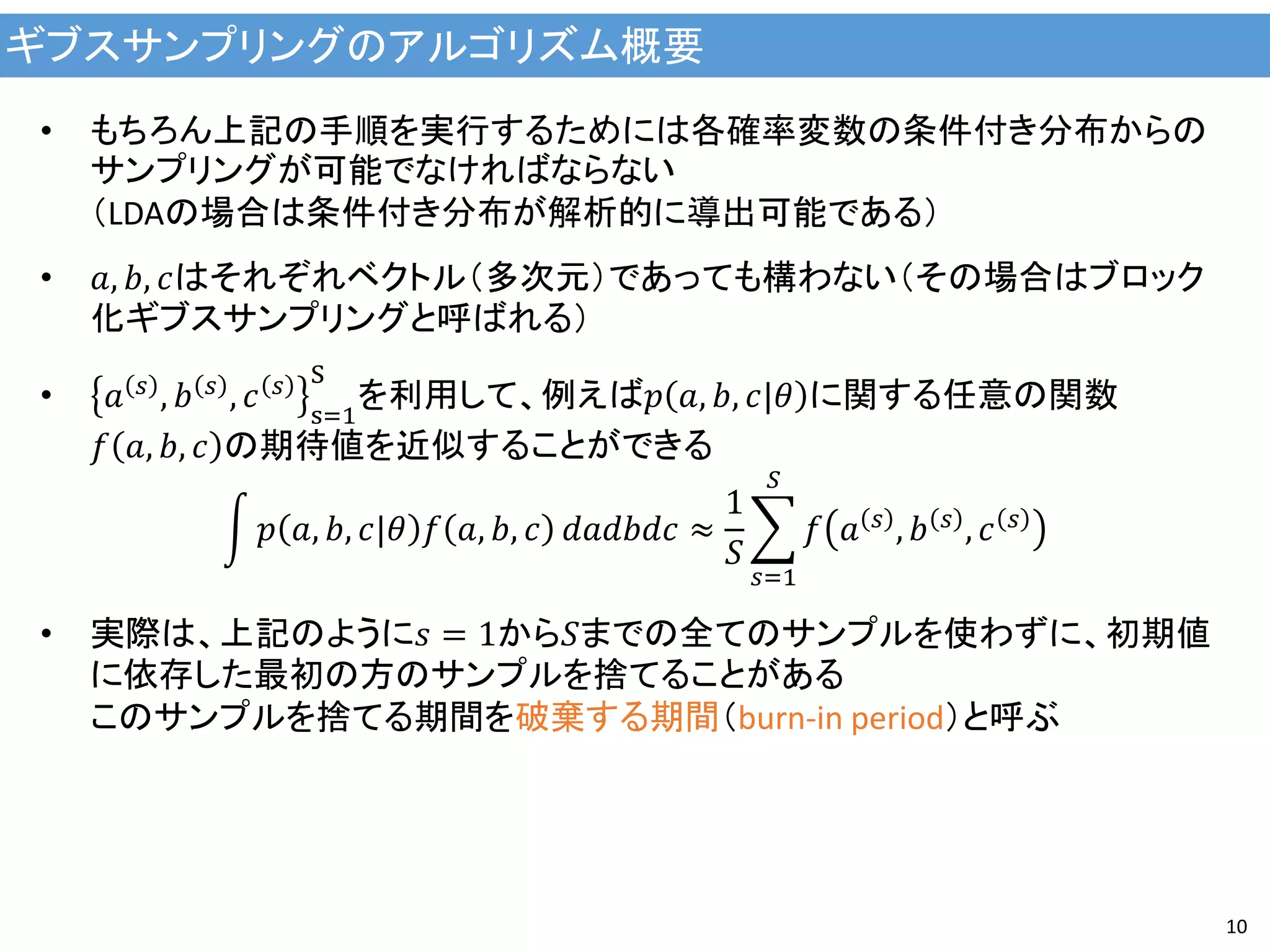 ギブスサンプリングのアルゴリズム概要
10
• もちろん上記の手順を実行するためには各確率変数の条件付き分布からの
サンプリングが可能でなければならない
（LDAの場合は条件付き分布が解析的に導出可能である）
• 𝑎, 𝑏, 𝑐はそれぞれベクトル（多次元）であっても構わない（その場合はブロック
化ギブスサンプリングと呼ばれる）
• 𝑎 𝑠 , 𝑏 𝑠 , 𝑐 𝑠
s=1
S
を利用して、例えば𝑝 𝑎, 𝑏, 𝑐|𝜃 に関する任意の関数
𝑓 𝑎, 𝑏, 𝑐 の期待値を近似することができる
𝑝 𝑎, 𝑏, 𝑐|𝜃 𝑓 𝑎, 𝑏, 𝑐 𝑑𝑎𝑑𝑏𝑑𝑐 ≈
1
𝑆
𝑓 𝑎 𝑠 , 𝑏 𝑠 , 𝑐 𝑠
𝑆
𝑠=1
• 実際は、上記のように𝑠 = 1から𝑆までの全てのサンプルを使わずに、初期値
に依存した最初の方のサンプルを捨てることがある
このサンプルを捨てる期間を破棄する期間（burn-in period）と呼ぶ
 