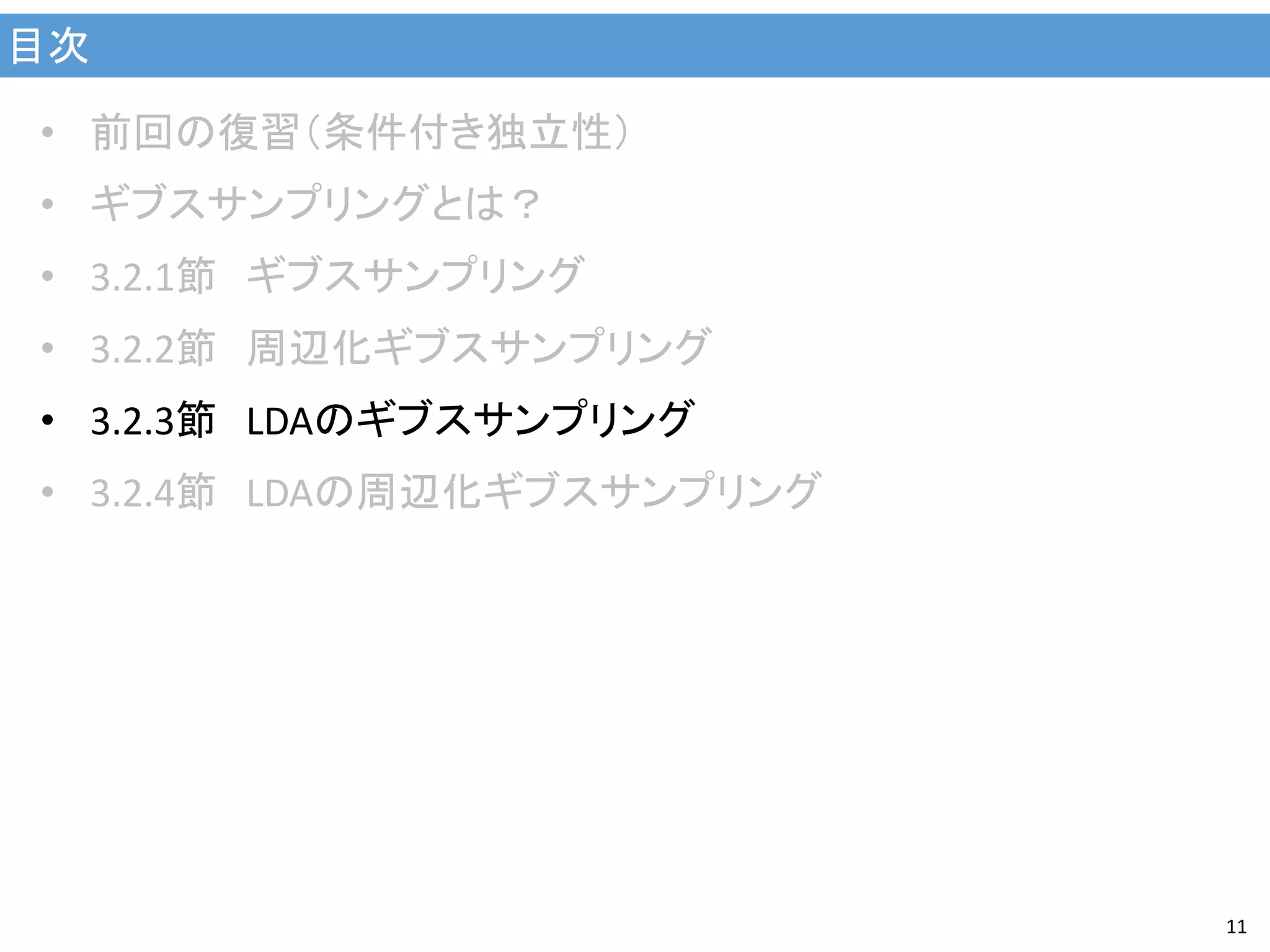 目次
11
• 前回の復習（条件付き独立性）
• ギブスサンプリングとは？
• 3.2.1節 ギブスサンプリング
• 3.2.2節 周辺化ギブスサンプリング
• 3.2.3節 LDAのギブスサンプリング
• 3.2.4節 LDAの周辺化ギブスサンプリング
 