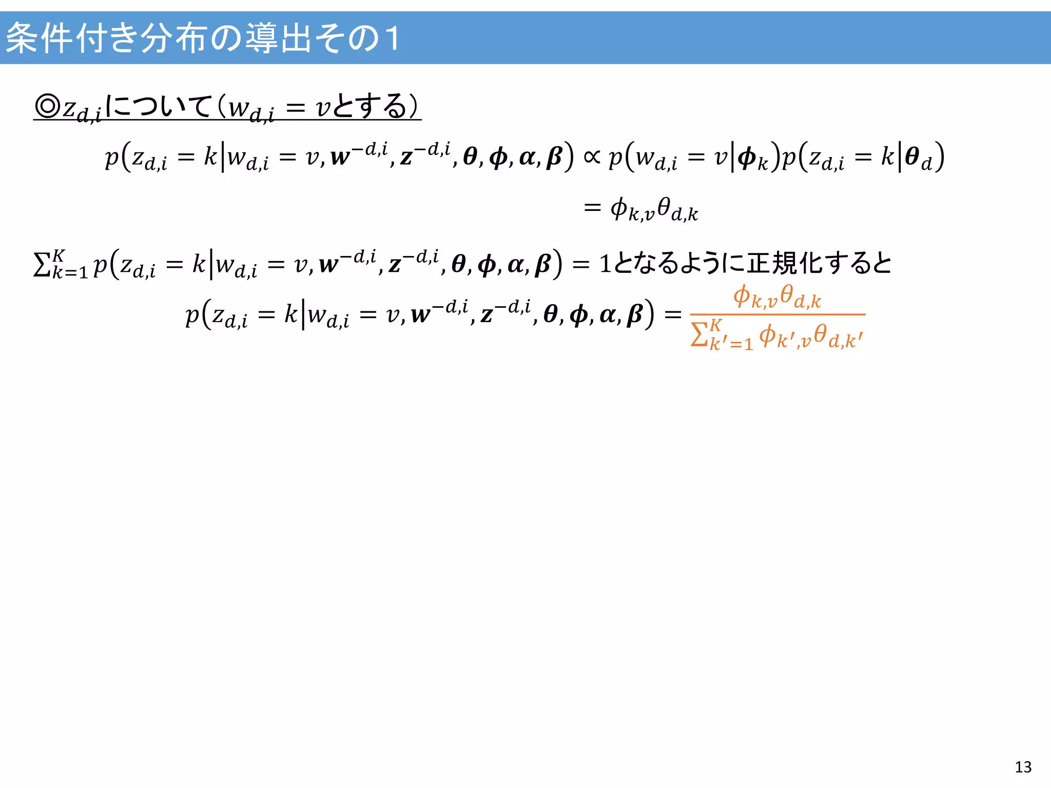 条件付き分布の導出その１
13
◎𝑧 𝑑,𝑖について（𝑤 𝑑,𝑖 = 𝑣とする）
𝑝 𝑧 𝑑,𝑖 = 𝑘 𝑤 𝑑,𝑖 = 𝑣, 𝒘−𝑑,𝑖, 𝒛−𝑑,𝑖, 𝜽, 𝝓, 𝜶, 𝜷 ∝ 𝑝 𝑤 𝑑,𝑖 = 𝑣 𝝓 𝑘 𝑝 𝑧 𝑑,𝑖 = 𝑘 𝜽 𝑑
= 𝜙 𝑘,𝑣 𝜃 𝑑,𝑘
𝑝 𝑧 𝑑,𝑖 = 𝑘 𝑤 𝑑,𝑖 = 𝑣, 𝒘−𝑑,𝑖
, 𝒛−𝑑,𝑖
, 𝜽, 𝝓, 𝜶, 𝜷 = 1𝐾
𝑘=1 となるように正規化すると
𝑝 𝑧 𝑑,𝑖 = 𝑘 𝑤 𝑑,𝑖 = 𝑣, 𝒘−𝑑,𝑖
, 𝒛−𝑑,𝑖
, 𝜽, 𝝓, 𝜶, 𝜷 =
𝜙 𝑘,𝑣 𝜃 𝑑,𝑘
𝜙 𝑘′,𝑣 𝜃 𝑑,𝑘′
𝐾
𝑘′=1
 