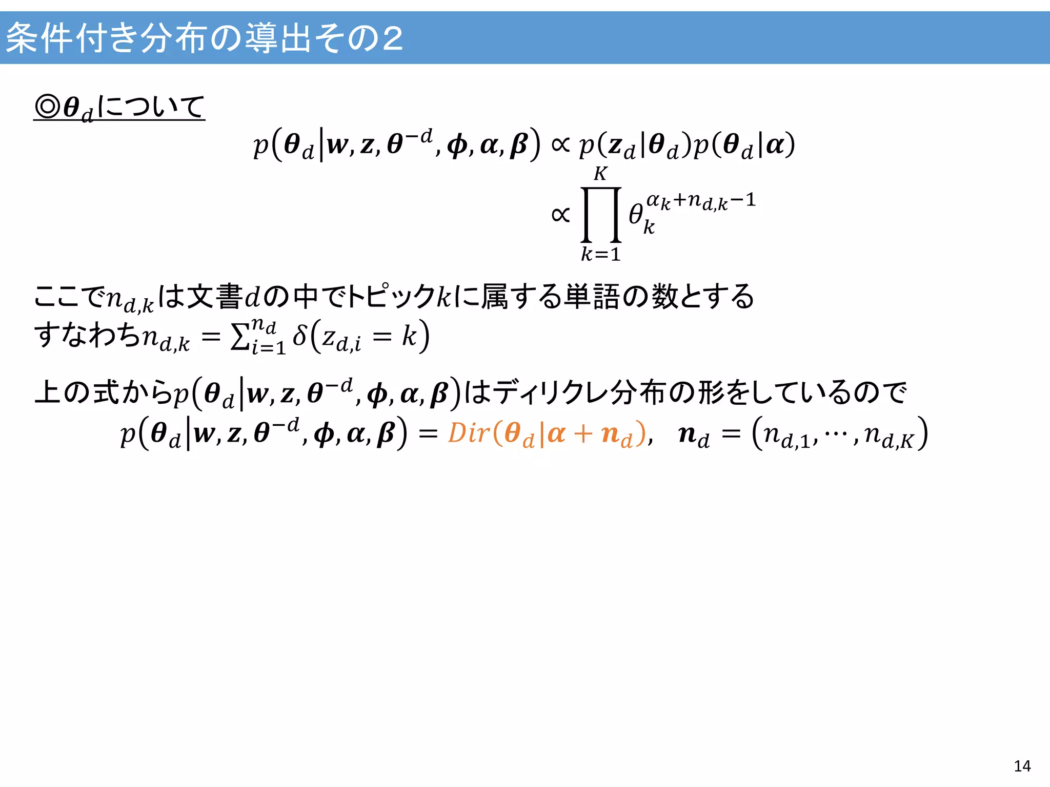 条件付き分布の導出その２
14
◎𝜽 𝑑について
𝑝 𝜽 𝑑 𝒘, 𝒛, 𝜽−𝑑
, 𝝓, 𝜶, 𝜷 ∝ 𝑝 𝒛 𝑑 𝜽 𝑑 𝑝 𝜽 𝑑 𝜶
∝ 𝜃 𝑘
𝛼 𝑘+𝑛 𝑑,𝑘−1
𝐾
𝑘=1
ここで𝑛 𝑑,𝑘は文書𝑑の中でトピック𝑘に属する単語の数とする
すなわち𝑛 𝑑,𝑘 = 𝛿 𝑧 𝑑,𝑖 = 𝑘
𝑛 𝑑
𝑖=1
上の式から𝑝 𝜽 𝑑 𝒘, 𝒛, 𝜽−𝑑
, 𝝓, 𝜶, 𝜷 はディリクレ分布の形をしているので
𝑝 𝜽 𝑑 𝒘, 𝒛, 𝜽−𝑑, 𝝓, 𝜶, 𝜷 = 𝐷𝑖𝑟 𝜽 𝑑|𝜶 + 𝒏 𝑑 , 　𝒏 𝑑 = 𝑛 𝑑,1, ⋯ , 𝑛 𝑑,𝐾
 