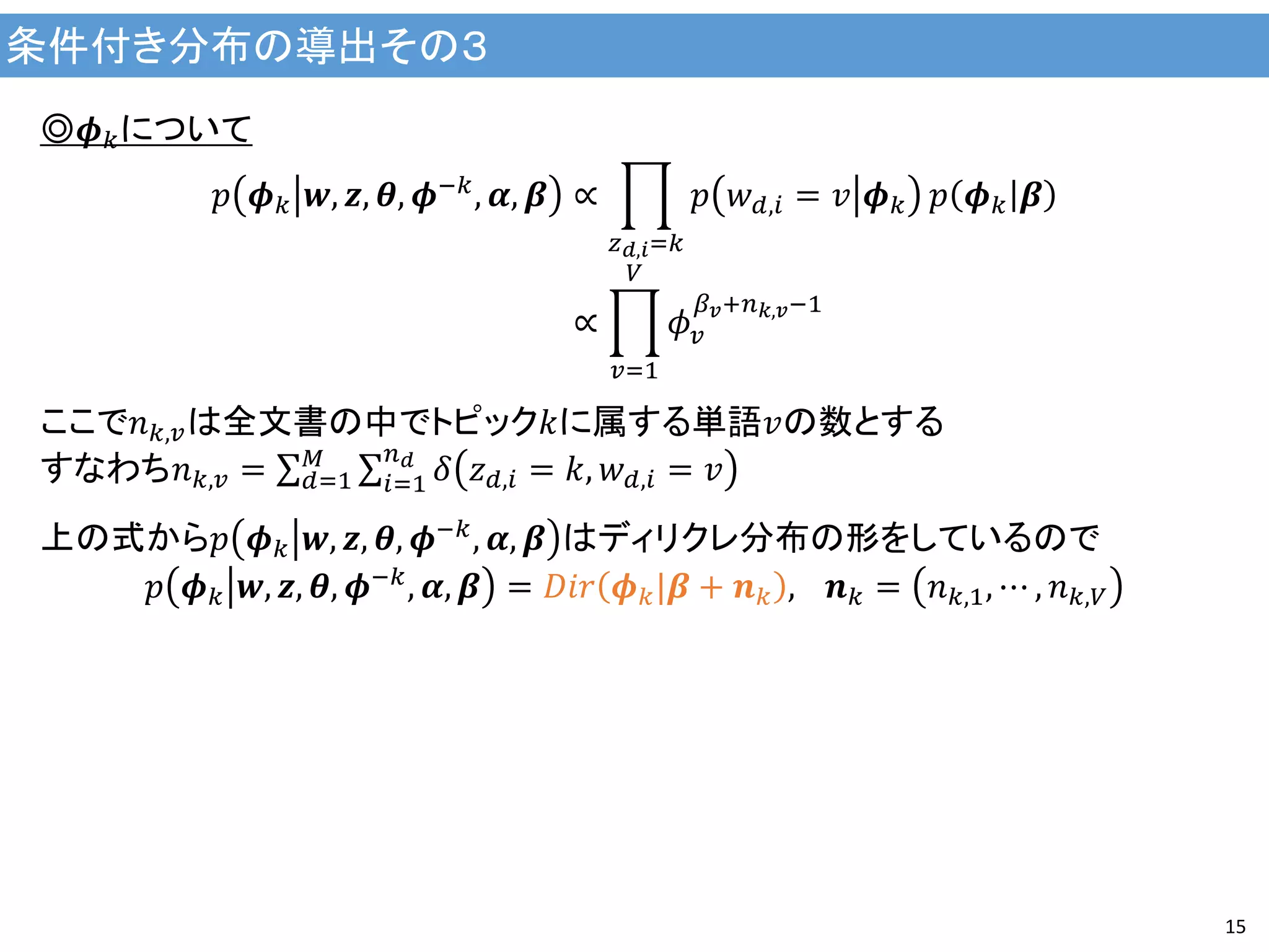 条件付き分布の導出その３
15
◎𝝓 𝑘について
𝑝 𝝓 𝑘 𝒘, 𝒛, 𝜽, 𝝓−𝑘, 𝜶, 𝜷 ∝ 𝑝 𝑤 𝑑,𝑖 = 𝑣 𝝓 𝑘
𝑧 𝑑,𝑖=𝑘
𝑝 𝝓 𝑘 𝜷
∝ 𝜙 𝑣
𝛽 𝑣+𝑛 𝑘,𝑣−1
𝑉
𝑣=1
ここで𝑛 𝑘,𝑣は全文書の中でトピック𝑘に属する単語𝑣の数とする
すなわち𝑛 𝑘,𝑣 = 𝛿 𝑧 𝑑,𝑖 = 𝑘, 𝑤 𝑑,𝑖 = 𝑣
𝑛 𝑑
𝑖=1
𝑀
𝑑=1
上の式から𝑝 𝝓 𝑘 𝒘, 𝒛, 𝜽, 𝝓−𝑘
, 𝜶, 𝜷 はディリクレ分布の形をしているので
𝑝 𝝓 𝑘 𝒘, 𝒛, 𝜽, 𝝓−𝑘, 𝜶, 𝜷 = 𝐷𝑖𝑟 𝝓 𝑘|𝜷 + 𝒏 𝑘 , 　𝒏 𝑘 = 𝑛 𝑘,1, ⋯ , 𝑛 𝑘,𝑉
 