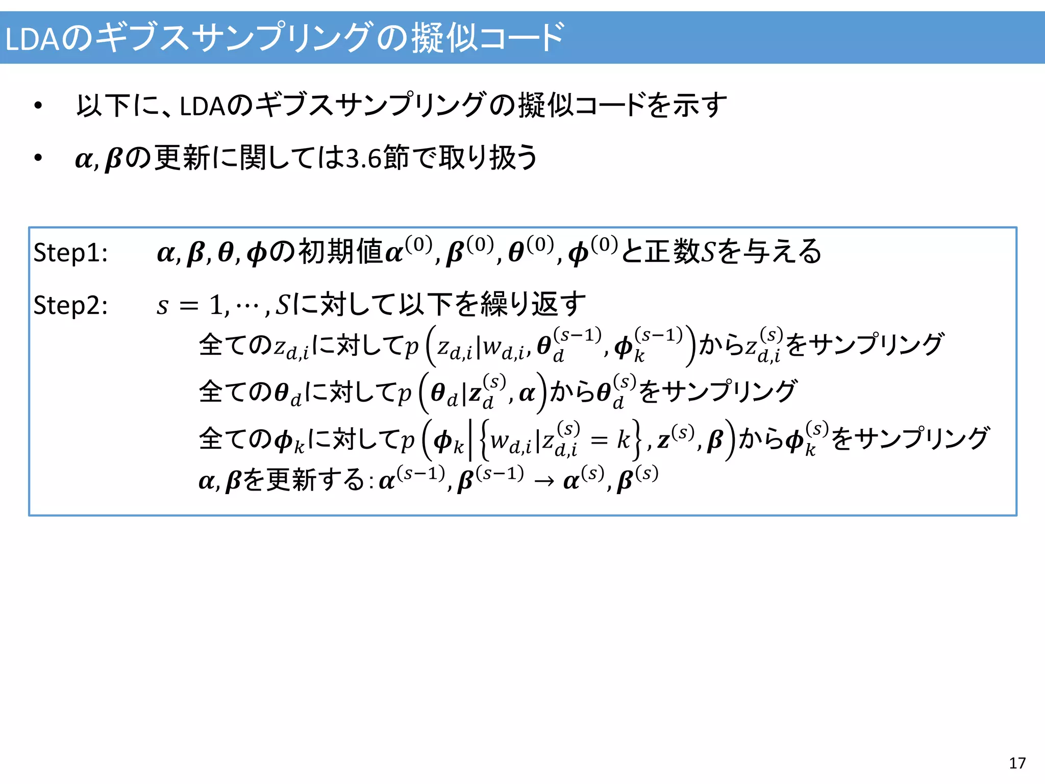 LDAのギブスサンプリングの擬似コード
17
• 以下に、LDAのギブスサンプリングの擬似コードを示す
• 𝜶, 𝜷の更新に関しては3.6節で取り扱う
Step1: 𝜶, 𝜷, 𝜽, 𝝓の初期値𝜶 0 , 𝜷 0 , 𝜽 0 , 𝝓 0 と正数𝑆を与える
Step2: 𝑠 = 1, ⋯ , 𝑆に対して以下を繰り返す
全ての𝑧 𝑑,𝑖に対して𝑝 𝑧 𝑑,𝑖|𝑤 𝑑,𝑖, 𝜽 𝑑
𝑠−1
, 𝝓 𝑘
𝑠−1
から𝑧 𝑑,𝑖
𝑠
をサンプリング
全ての𝜽 𝑑に対して𝑝 𝜽 𝑑|𝒛 𝑑
𝑠
, 𝜶 から𝜽 𝑑
𝑠
をサンプリング
全ての𝝓 𝑘に対して𝑝 𝝓 𝑘 𝑤 𝑑,𝑖|𝑧 𝑑,𝑖
𝑠
= 𝑘 , 𝒛 𝑠 , 𝜷 から𝝓 𝑘
𝑠
をサンプリング
𝜶, 𝜷を更新する：𝜶 𝑠−1 , 𝜷 𝑠−1 → 𝜶 𝑠 , 𝜷 𝑠
 