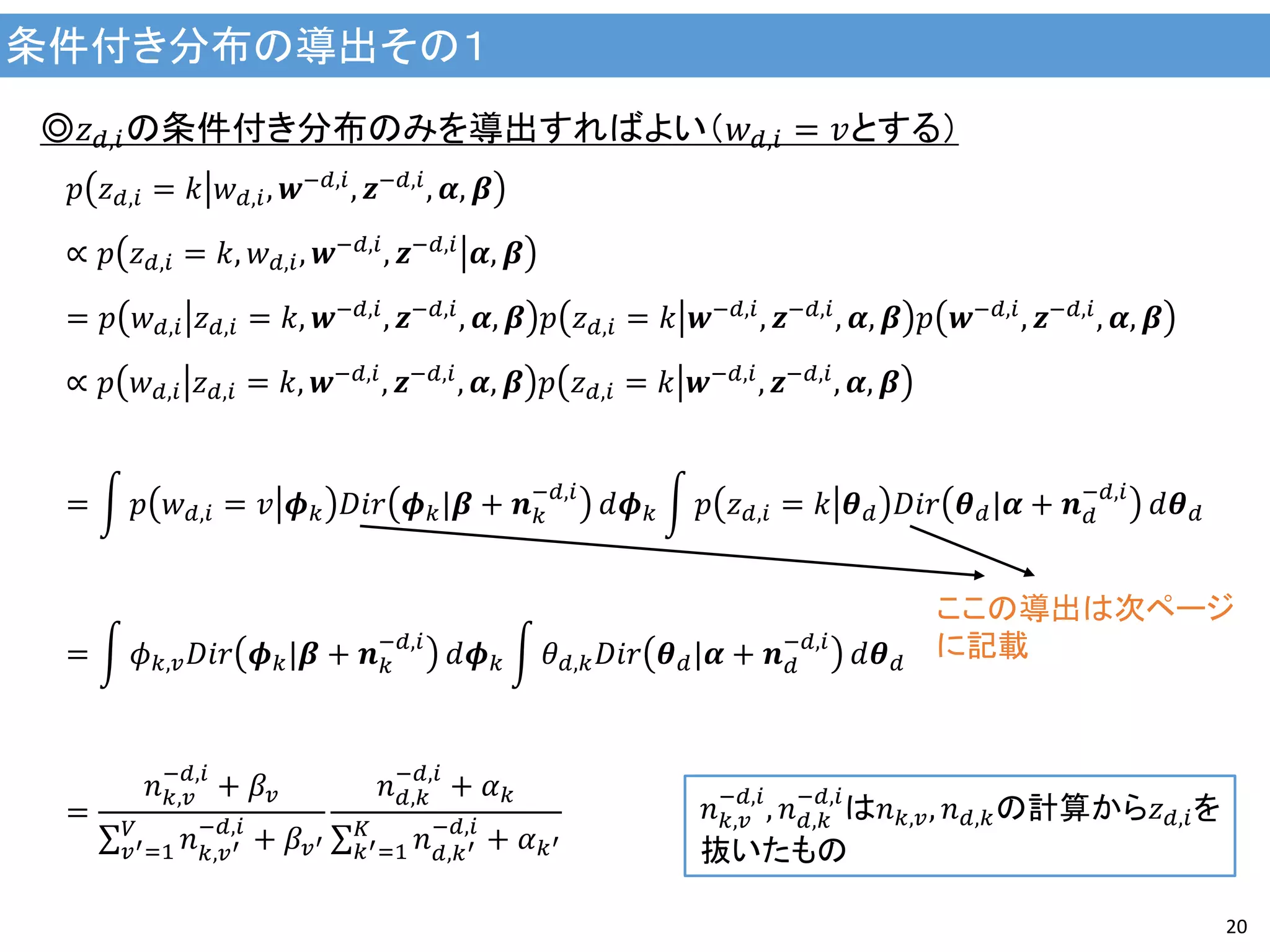 条件付き分布の導出その１
20
◎𝑧 𝑑,𝑖の条件付き分布のみを導出すればよい（𝑤 𝑑,𝑖 = 𝑣とする）
𝑝 𝑧 𝑑,𝑖 = 𝑘 𝑤 𝑑,𝑖, 𝒘−𝑑,𝑖, 𝒛−𝑑,𝑖, 𝜶, 𝜷
∝ 𝑝 𝑧 𝑑,𝑖 = 𝑘, 𝑤 𝑑,𝑖, 𝒘−𝑑,𝑖
, 𝒛−𝑑,𝑖
𝜶, 𝜷
= 𝑝 𝑤 𝑑,𝑖 𝑧 𝑑,𝑖 = 𝑘, 𝒘−𝑑,𝑖, 𝒛−𝑑,𝑖, 𝜶, 𝜷 𝑝 𝑧 𝑑,𝑖 = 𝑘 𝒘−𝑑,𝑖, 𝒛−𝑑,𝑖, 𝜶, 𝜷 𝑝 𝒘−𝑑,𝑖, 𝒛−𝑑,𝑖, 𝜶, 𝜷
∝ 𝑝 𝑤 𝑑,𝑖 𝑧 𝑑,𝑖 = 𝑘, 𝒘−𝑑,𝑖
, 𝒛−𝑑,𝑖
, 𝜶, 𝜷 𝑝 𝑧 𝑑,𝑖 = 𝑘 𝒘−𝑑,𝑖
, 𝒛−𝑑,𝑖
, 𝜶, 𝜷
= 𝑝 𝑤 𝑑,𝑖 = 𝑣 𝝓 𝑘 𝐷𝑖𝑟 𝝓 𝑘|𝜷 + 𝒏 𝑘
−𝑑,𝑖
𝑑𝝓 𝑘 𝑝 𝑧 𝑑,𝑖 = 𝑘 𝜽 𝑑 𝐷𝑖𝑟 𝜽 𝑑|𝜶 + 𝒏 𝑑
−𝑑,𝑖
𝑑𝜽 𝑑
= 𝜙 𝑘,𝑣 𝐷𝑖𝑟 𝝓 𝑘|𝜷 + 𝒏 𝑘
−𝑑,𝑖
𝑑𝝓 𝑘 𝜃 𝑑,𝑘 𝐷𝑖𝑟 𝜽 𝑑|𝜶 + 𝒏 𝑑
−𝑑,𝑖
𝑑𝜽 𝑑
=
𝑛 𝑘,𝑣
−𝑑,𝑖
+ 𝛽𝑣
𝑛 𝑘,𝑣′
−𝑑,𝑖
+ 𝛽𝑣′
𝑉
𝑣′=1
𝑛 𝑑,𝑘
−𝑑,𝑖
+ 𝛼 𝑘
𝑛 𝑑,𝑘′
−𝑑,𝑖
+ 𝛼 𝑘′
𝐾
𝑘′=1
𝑛 𝑘,𝑣
−𝑑,𝑖
, 𝑛 𝑑,𝑘
−𝑑,𝑖
は𝑛 𝑘,𝑣, 𝑛 𝑑,𝑘の計算から𝑧 𝑑,𝑖を
抜いたもの
ここの導出は次ページ
に記載
 