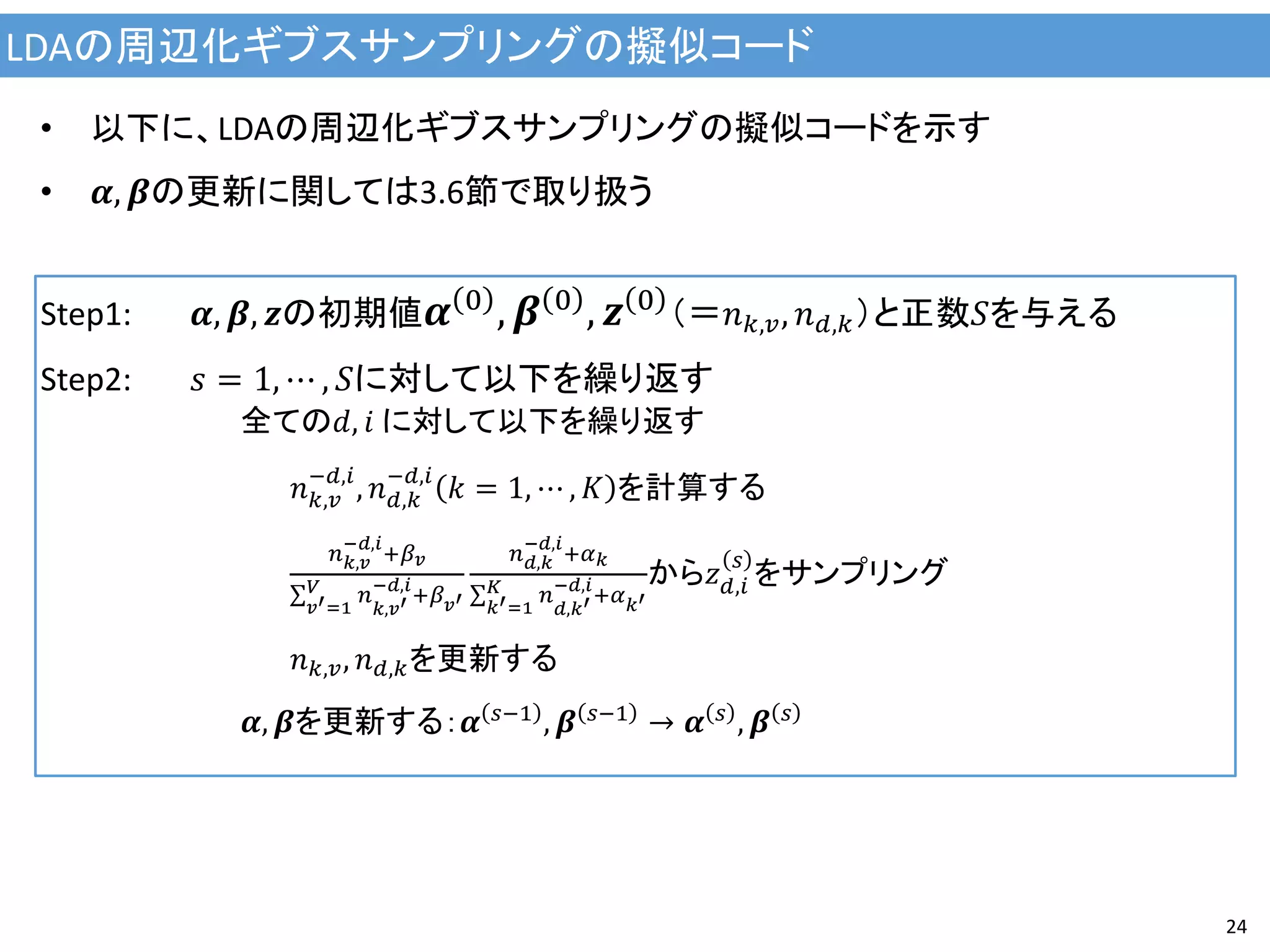 LDAの周辺化ギブスサンプリングの擬似コード
24
• 以下に、LDAの周辺化ギブスサンプリングの擬似コードを示す
• 𝜶, 𝜷の更新に関しては3.6節で取り扱う
Step1: 𝜶, 𝜷, 𝒛の初期値 𝜶 0
, 𝜷 0
, 𝒛 0
（＝𝑛 𝑘,𝑣, 𝑛 𝑑,𝑘）と正数𝑆を与える
Step2: 𝑠 = 1, ⋯ , 𝑆に対して以下を繰り返す
全ての𝑑, 𝑖 に対して以下を繰り返す
𝑛 𝑘,𝑣
−𝑑,𝑖
, 𝑛 𝑑,𝑘
−𝑑,𝑖
𝑘 = 1, ⋯ , 𝐾 を計算する
𝑛 𝑘,𝑣
−𝑑,𝑖
+𝛽 𝑣
𝑛
𝑘,𝑣′
−𝑑,𝑖
+𝛽 𝑣′
𝑉
𝑣′=1
𝑛 𝑑,𝑘
−𝑑,𝑖
+𝛼 𝑘
𝑛
𝑑,𝑘′
−𝑑,𝑖
+𝛼 𝑘′
𝐾
𝑘′=1
から𝑧 𝑑,𝑖
𝑠
をサンプリング
𝑛 𝑘,𝑣, 𝑛 𝑑,𝑘を更新する
𝜶, 𝜷を更新する：𝜶 𝑠−1
, 𝜷 𝑠−1
→ 𝜶 𝑠
, 𝜷 𝑠
 