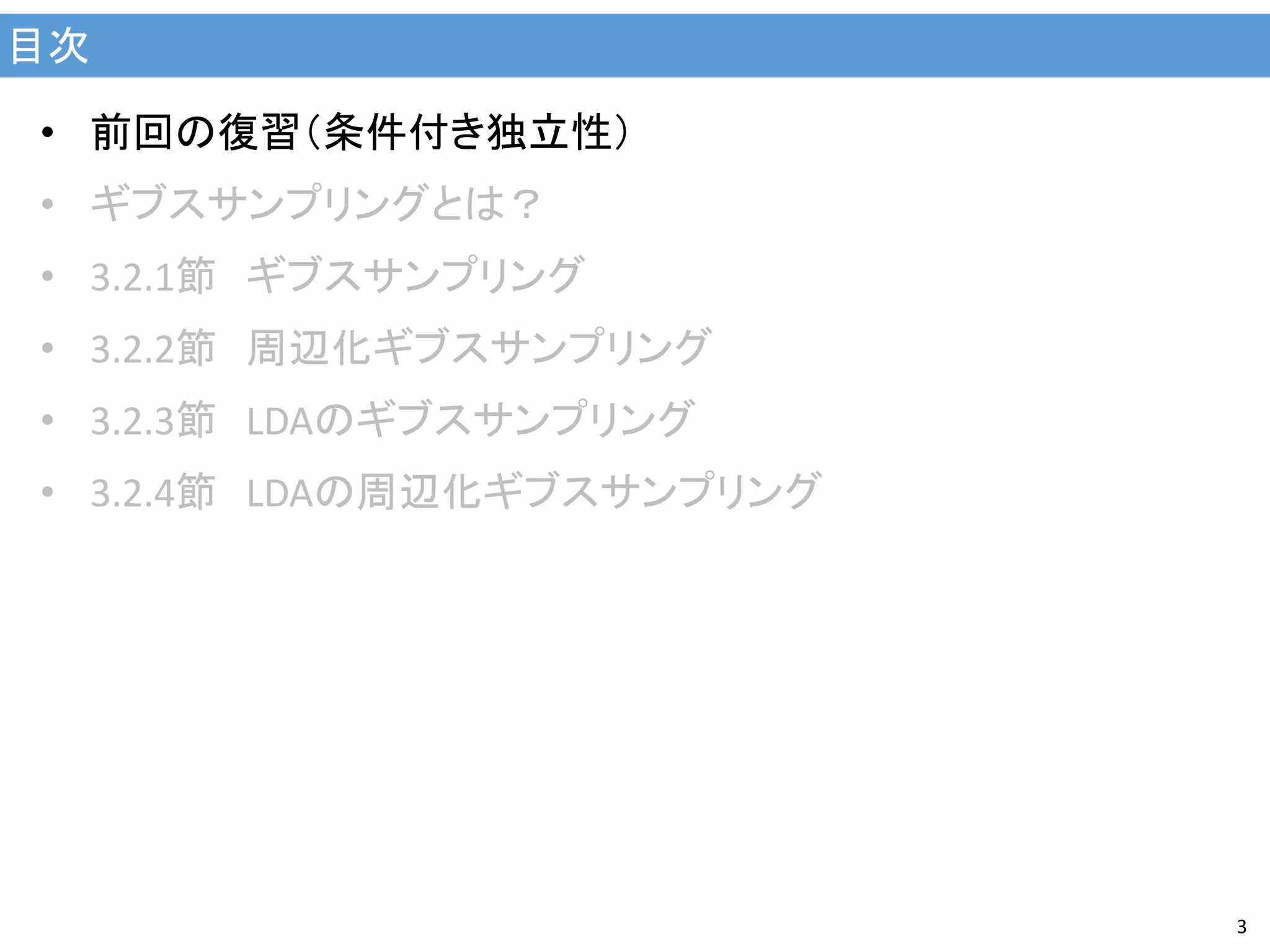 目次
3
• 前回の復習（条件付き独立性）
• ギブスサンプリングとは？
• 3.2.1節 ギブスサンプリング
• 3.2.2節 周辺化ギブスサンプリング
• 3.2.3節 LDAのギブスサンプリング
• 3.2.4節 LDAの周辺化ギブスサンプリング
 