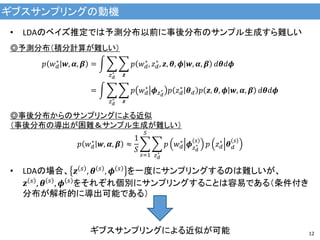 ギブスサンプリングの動機
12
• LDAのベイズ推定では予測分布以前に事後分布のサンプル生成すら難しい
◎予測分布（積分計算が難しい）
𝑝 𝑤 𝑑
∗
𝒘, 𝜶, 𝜷 = 𝑝 𝑤 𝑑
∗
, 𝑧 𝑑
∗
, 𝒛, 𝜽, 𝝓 𝒘, 𝜶, 𝜷
𝒛𝑧 𝑑
∗
𝑑𝜽𝑑𝝓
= 𝑝 𝑤 𝑑
∗
𝝓 𝑧 𝑑
∗ 𝑝 𝑧 𝑑
∗
𝜽 𝑑 𝑝 𝒛, 𝜽, 𝝓 𝒘, 𝜶, 𝜷
𝒛𝑧 𝑑
∗
𝑑𝜽𝑑𝝓
◎事後分布からのサンプリングによる近似
（事後分布の導出が困難＆サンプル生成が難しい）
𝑝 𝑤 𝑑
∗
𝒘, 𝜶, 𝜷 ≈
1
𝑆
𝑝 𝑤 𝑑
∗
𝝓 𝑧 𝑑
∗
𝑠
𝑝 𝑧 𝑑
∗
𝜽 𝑑
𝑠
𝑧 𝑑
∗
𝑆
𝑠=1
• LDAの場合、 𝒛 𝑠 , 𝜽 𝑠 , 𝝓 𝑠 を一度にサンプリングするのは難しいが、
𝒛 𝑠 , 𝜽 𝑠 , 𝝓 𝑠 をそれぞれ個別にサンプリングすることは容易である（条件付き
分布が解析的に導出可能である）
ギブスサンプリングによる近似が可能
 