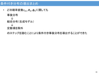 条件付き分布の導出まとめ
16
• どの確率変数𝑧 𝑑,𝑖, 𝜽 𝑑, 𝝓 𝑘に関しても
事後分布
↓
結合分布（生成モデル）
↓
定数項を除外
のステップを踏むことにより条件付き事後分布を導出することができた
 