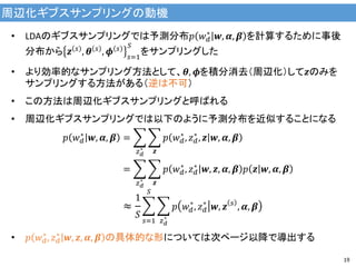 周辺化ギブスサンプリングの動機
19
• LDAのギブスサンプリングでは予測分布𝑝 𝑤 𝑑
∗
𝒘, 𝜶, 𝜷 を計算するために事後
分布から 𝒛 𝑠 , 𝜽 𝑠 , 𝝓 𝑠
𝑠=1
𝑆
をサンプリングした
• より効率的なサンプリング方法として、𝜽, 𝝓を積分消去（周辺化）して𝒛のみを
サンプリングする方法がある（逆は不可）
• この方法は周辺化ギブスサンプリングと呼ばれる
• 周辺化ギブスサンプリングでは以下のように予測分布を近似することになる
𝑝 𝑤 𝑑
∗
𝒘, 𝜶, 𝜷 = 𝑝 𝑤 𝑑
∗
, 𝑧 𝑑
∗
, 𝒛 𝒘, 𝜶, 𝜷
𝒛𝑧 𝑑
∗
= 𝑝 𝑤 𝑑
∗
, 𝑧 𝑑
∗
𝒘, 𝒛, 𝜶, 𝜷 𝑝 𝒛 𝒘, 𝜶, 𝜷
𝒛𝑧 𝑑
∗
≈
1
𝑆
𝑝 𝑤 𝑑
∗
, 𝑧 𝑑
∗
𝒘, 𝒛 𝑠
, 𝜶, 𝜷
𝑧 𝑑
∗
𝑆
𝑠=1
• 𝑝 𝑤 𝑑
∗
, 𝑧 𝑑
∗
𝒘, 𝒛, 𝜶, 𝜷 の具体的な形については次ページ以降で導出する
 