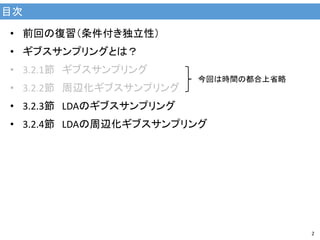 目次
2
• 前回の復習（条件付き独立性）
• ギブスサンプリングとは？
• 3.2.1節 ギブスサンプリング
• 3.2.2節 周辺化ギブスサンプリング
• 3.2.3節 LDAのギブスサンプリング
• 3.2.4節 LDAの周辺化ギブスサンプリング
今回は時間の都合上省略
 