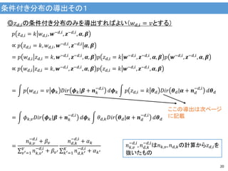 条件付き分布の導出その１
20
◎𝑧 𝑑,𝑖の条件付き分布のみを導出すればよい（𝑤 𝑑,𝑖 = 𝑣とする）
𝑝 𝑧 𝑑,𝑖 = 𝑘 𝑤 𝑑,𝑖, 𝒘−𝑑,𝑖, 𝒛−𝑑,𝑖, 𝜶, 𝜷
∝ 𝑝 𝑧 𝑑,𝑖 = 𝑘, 𝑤 𝑑,𝑖, 𝒘−𝑑,𝑖
, 𝒛−𝑑,𝑖
𝜶, 𝜷
= 𝑝 𝑤 𝑑,𝑖 𝑧 𝑑,𝑖 = 𝑘, 𝒘−𝑑,𝑖, 𝒛−𝑑,𝑖, 𝜶, 𝜷 𝑝 𝑧 𝑑,𝑖 = 𝑘 𝒘−𝑑,𝑖, 𝒛−𝑑,𝑖, 𝜶, 𝜷 𝑝 𝒘−𝑑,𝑖, 𝒛−𝑑,𝑖, 𝜶, 𝜷
∝ 𝑝 𝑤 𝑑,𝑖 𝑧 𝑑,𝑖 = 𝑘, 𝒘−𝑑,𝑖
, 𝒛−𝑑,𝑖
, 𝜶, 𝜷 𝑝 𝑧 𝑑,𝑖 = 𝑘 𝒘−𝑑,𝑖
, 𝒛−𝑑,𝑖
, 𝜶, 𝜷
= 𝑝 𝑤 𝑑,𝑖 = 𝑣 𝝓 𝑘 𝐷𝑖𝑟 𝝓 𝑘|𝜷 + 𝒏 𝑘
−𝑑,𝑖
𝑑𝝓 𝑘 𝑝 𝑧 𝑑,𝑖 = 𝑘 𝜽 𝑑 𝐷𝑖𝑟 𝜽 𝑑|𝜶 + 𝒏 𝑑
−𝑑,𝑖
𝑑𝜽 𝑑
= 𝜙 𝑘,𝑣 𝐷𝑖𝑟 𝝓 𝑘|𝜷 + 𝒏 𝑘
−𝑑,𝑖
𝑑𝝓 𝑘 𝜃 𝑑,𝑘 𝐷𝑖𝑟 𝜽 𝑑|𝜶 + 𝒏 𝑑
−𝑑,𝑖
𝑑𝜽 𝑑
=
𝑛 𝑘,𝑣
−𝑑,𝑖
+ 𝛽𝑣
𝑛 𝑘,𝑣′
−𝑑,𝑖
+ 𝛽𝑣′
𝑉
𝑣′=1
𝑛 𝑑,𝑘
−𝑑,𝑖
+ 𝛼 𝑘
𝑛 𝑑,𝑘′
−𝑑,𝑖
+ 𝛼 𝑘′
𝐾
𝑘′=1
𝑛 𝑘,𝑣
−𝑑,𝑖
, 𝑛 𝑑,𝑘
−𝑑,𝑖
は𝑛 𝑘,𝑣, 𝑛 𝑑,𝑘の計算から𝑧 𝑑,𝑖を
抜いたもの
ここの導出は次ページ
に記載
 