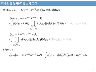 条件付き分布の導出その２
21
◎𝑝 𝑤 𝑑,𝑖 𝑧 𝑑,𝑖 = 𝑘, 𝒘−𝑑,𝑖, 𝒛−𝑑,𝑖, 𝜶, 𝜷 の計算に関して
𝑝 𝑤 𝑑,𝑖, 𝑧 𝑑,𝑖 = 𝑘, 𝒘−𝑑,𝑖
, 𝒛−𝑑,𝑖
, 𝜶, 𝜷
= 𝑝 𝑤 𝑑,𝑖 = 𝑣 𝝓 𝑘 𝑝 𝑤 𝑑′,𝑖′ 𝝓 𝑘
𝑧 𝑑,𝑖=𝑘
𝑑′,𝑖′≠𝑑,𝑖
𝑝 𝝓 𝑘 𝜷 𝑑𝝓 𝑘 × 𝐹 𝑤 𝑑,𝑖 𝑧 𝑑,𝑖 ≠ 𝑘 , 𝒛
𝑝 𝑧 𝑑,𝑖 = 𝑘, 𝒘−𝑑,𝑖
, 𝒛−𝑑,𝑖
, 𝜶, 𝜷
= 𝑝 𝑤 𝑑′,𝑖′ 𝝓 𝑘
𝑧 𝑑,𝑖=𝑘
𝑑′,𝑖′≠𝑑,𝑖
𝑝 𝝓 𝑘 𝜷 𝑑𝝓 𝑘 × 𝐹 𝑤 𝑑,𝑖 𝑧 𝑑,𝑖 ≠ 𝑘 , 𝒛
したがって
𝑝 𝑤 𝑑,𝑖 𝑧 𝑑,𝑖 = 𝑘, 𝒘−𝑑,𝑖, 𝒛−𝑑,𝑖, 𝜶, 𝜷 = 𝑝 𝑤 𝑑,𝑖 = 𝑣 𝝓 𝑘 𝐷𝑖𝑟 𝝓 𝑘|𝜷 + 𝒏 𝑘
−𝑑,𝑖
𝑑𝝓 𝑘
 