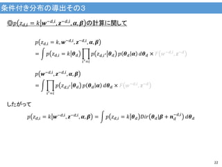 条件付き分布の導出その３
22
◎𝑝 𝑧 𝑑,𝑖 = 𝑘 𝒘−𝑑,𝑖, 𝒛−𝑑,𝑖, 𝜶, 𝜷 の計算に関して
𝑝 𝑧 𝑑,𝑖 = 𝑘, 𝒘−𝑑,𝑖
, 𝒛−𝑑,𝑖
, 𝜶, 𝜷
= 𝑝 𝑧 𝑑,𝑖 = 𝑘 𝜽 𝑑 𝑝 𝑧 𝑑,𝑖′ 𝜽 𝑑
𝑖′=𝑖
𝑝 𝜽 𝑑 𝜶 𝑑𝜽 𝑑 × 𝐹 𝑤−𝑑,𝑖, 𝒛−𝑑
𝑝 𝒘−𝑑,𝑖, 𝒛−𝑑,𝑖, 𝜶, 𝜷
= 𝑝 𝑧 𝑑,𝑖′ 𝜽 𝑑
𝑖′=𝑖
𝑝 𝜽 𝑑 𝜶 𝑑𝜽 𝑑 × 𝐹 𝑤−𝑑,𝑖
, 𝒛−𝑑
したがって
𝑝 𝑧 𝑑,𝑖 = 𝑘 𝒘−𝑑,𝑖
, 𝒛−𝑑,𝑖
, 𝜶, 𝜷 = 𝑝 𝑧 𝑑,𝑖 = 𝑘 𝜽 𝑑 𝐷𝑖𝑟 𝜽 𝑑|𝜷 + 𝒏 𝑑
−𝑑,𝑖
𝑑𝜽 𝑑
 