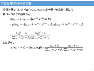 予測分布の具体的な形
23
◎積み残しにしていた𝑝 𝑤 𝑑
∗
, 𝑧 𝑑
∗
𝒘, 𝒛, 𝜶, 𝜷 の具体的な形に関して
前ページまでの結果から
𝑝 𝑤 𝑑,𝑖 = 𝑣, 𝑧 𝑑,𝑖 = 𝑘 𝒘−𝑑,𝑖, 𝒛−𝑑,𝑖, 𝜶, 𝜷
= 𝑝 𝑤 𝑑,𝑖 = 𝑣 𝑧 𝑑,𝑖 = 𝑘, 𝒘−𝑑,𝑖, 𝒛−𝑑,𝑖, 𝜶, 𝜷 𝑝 𝑧 𝑑,𝑖 = 𝑘 𝒘−𝑑,𝑖, 𝒛−𝑑,𝑖, 𝜶, 𝜷
=
𝑛 𝑘,𝑣
−𝑑,𝑖
+ 𝛽𝑣
𝑛 𝑘,𝑣′
−𝑑,𝑖
+ 𝛽𝑣′
𝑉
𝑣′=1
𝑛 𝑑,𝑘
−𝑑,𝑖
+ 𝛼 𝑘
𝑛 𝑑,𝑘′
−𝑑,𝑖
+ 𝛼 𝑘′
𝐾
𝑘′=1
したがって
𝑝 𝑤 𝑑
∗
= 𝑣, 𝑧 𝑑
∗
= 𝑘 𝒘, 𝒛, 𝜶, 𝜷 =
𝑛 𝑘,𝑣 + 𝛽𝑣
𝑛 𝑘,𝑣′ + 𝛽𝑣′
𝑉
𝑣′=1
𝑛 𝑑,𝑘 + 𝛼 𝑘
𝑛 𝑑,𝑘′ + 𝛼 𝑘′
𝐾
𝑘′=1
 