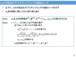 LDAの周辺化ギブスサンプリングの擬似コード
24
• 以下に、LDAの周辺化ギブスサンプリングの擬似コードを示す
• 𝜶, 𝜷の更新に関しては3.6節で取り扱う
Step1: 𝜶, 𝜷, 𝒛の初期値 𝜶 0
, 𝜷 0
, 𝒛 0
（＝𝑛 𝑘,𝑣, 𝑛 𝑑,𝑘）と正数𝑆を与える
Step2: 𝑠 = 1, ⋯ , 𝑆に対して以下を繰り返す
全ての𝑑, 𝑖 に対して以下を繰り返す
𝑛 𝑘,𝑣
−𝑑,𝑖
, 𝑛 𝑑,𝑘
−𝑑,𝑖
𝑘 = 1, ⋯ , 𝐾 を計算する
𝑛 𝑘,𝑣
−𝑑,𝑖
+𝛽 𝑣
𝑛
𝑘,𝑣′
−𝑑,𝑖
+𝛽 𝑣′
𝑉
𝑣′=1
𝑛 𝑑,𝑘
−𝑑,𝑖
+𝛼 𝑘
𝑛
𝑑,𝑘′
−𝑑,𝑖
+𝛼 𝑘′
𝐾
𝑘′=1
から𝑧 𝑑,𝑖
𝑠
をサンプリング
𝑛 𝑘,𝑣, 𝑛 𝑑,𝑘を更新する
𝜶, 𝜷を更新する：𝜶 𝑠−1
, 𝜷 𝑠−1
→ 𝜶 𝑠
, 𝜷 𝑠
 