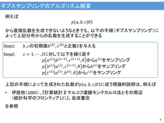 ギブスサンプリングのアルゴリズム概要
9
例えば
𝑝 𝑎, 𝑏, 𝑐|𝜃
から直接乱数を生成できないようなときでも、以下の手順（ギブスサンプリング）に
よって上記分布からの乱数を生成することができる
Step1: 𝑏, 𝑐の初期値𝑏 0 , 𝑐 0 と正数𝑆を与える
Step2: 𝑠 = 1, ⋯ , 𝑆に対して以下を繰り返す
𝑝 𝑎 𝑠
|𝑏 𝑠−1
, 𝑐 𝑠−1
, 𝜃 から𝑎 𝑠
をサンプリング
𝑝 𝑏 𝑠 |𝑎 𝑠 , 𝑐 𝑠−1 , 𝜃 から𝑏 𝑠 をサンプリング
𝑝 𝑐 𝑠 |𝑎 𝑠 , 𝑏 𝑠 , 𝜃 から𝑐 𝑠 をサンプリング
上記の手順によって生成された乱数が𝑝 𝑎, 𝑏, 𝑐|𝜃 に従う理論的説明は、例えば
• 伊庭他（2005）、『計算統計Ⅱマルコフ連鎖モンテカルロ法とその周辺
（統計科学のフロンティア12）』、岩波書店
を参照
 