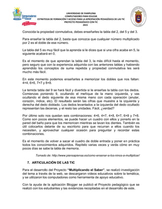 UNIVERSIDAD DE PAMPLONA
COMPUTADORES PARA EDUCAR
ESTRATEGIA DE FORMACIÓN Y ACCESO PARA LA APROPIACIÓN PEDAGÓGICA DE LAS TIC
PROYECTO PEDAGÓGICO CON TIC
2015
Conocida la propiedad conmutativa, debes enseñarles la tabla del 2, del 5 y del 3.
Para enseñar la tabla del 2, basta que conozca que cualquier número multiplicado
por 2 es el doble de ese número.
La tabla del 5 es muy fácil que la aprenda si le dices que si una cifra acaba en 5, la
siguiente acabará en 0.
Es el momento de que aprendan la tabla del 3, la más difícil hasta el momento,
pero seguro que con la experiencia adquirida con las anteriores tablas y habiendo
aprendido los conceptos de suma repetida y propiedad conmutativa les será
mucho más fácil.
En este momento podemos enseñarles a memorizar los dobles que nos faltan:
4×4, 6×6, 7×7 y 8×8.
La temida tabla del 9 se hará fácil y divertida si le enseñas la tabla con los dedos.
Comienzas poniendo 9, ocultando el meñique de la mano izquierda, y vas
ocultando el dedo siguiente de esa misma mano con cada operación (anular,
corazón, índice, etc). El resultado serán las cifras que muestre a la izquierda y
derecha del dedo doblado. Los dedos levantados a la izquierda del dedo ocultado
representan las decenas, y el resto las unidades. Fácil, ¿verdad?
Por último solo nos quedan seis combinaciones: 4×6, 4×7, 4×8, 6×7, 6×8 y 7×8.
Como son pocos elementos, se puede hacer un cuadro con ellos y ponerlo en la
pared del baño para que los memoricen mientras se lavan los dientes. También es
útil colocarlos delante de su escritorio para que recurran a ellos cuando los
necesiten, y aprovechar cualquier ocasión para preguntar y recordar estas
combinaciones.
Es el momento de volver a sacar el cuadro de doble entrada y poner en práctica
todos los conocimientos adquiridos. Repítelo varias veces y verás cómo en muy
pocos días se sabe la tabla de memoria.
Tomado de: http://www.piensapiensa.es/como-ensenar-a-los-ninos-a-multiplicar/
7. ARTICULACIÓN DE LAS TIC
Para el desarrollo del Proyecto “Multiplicando el Saber”, se realizó investigación
del tema a través de la web, se descargaron videos educativos sobre la temática,
y se utilizaron los computadores como herramienta de apoyo educativo.
Con la ayuda de la aplicación Blogger se publicó el Proyecto pedagógico que se
realizó con los estudiantes y las evidencias recopiladas en el desarrollo de este.
 