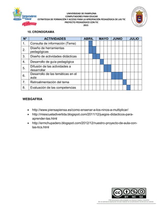 UNIVERSIDAD DE PAMPLONA
COMPUTADORES PARA EDUCAR
ESTRATEGIA DE FORMACIÓN Y ACCESO PARA LA APROPIACIÓN PEDAGÓGICA DE LAS TIC
PROYECTO PEDAGÓGICO CON TIC
2015
10. CRONOGRAMA
N° ACTIVIDADES ABRIL MAYO JUNIO JULIO
1. Consulta de información (Tema)
2.
Diseño de herramientas
pedagógicas
3. Diseño de actividades didácticas
4. Desarrollo de guía pedagógica
5.
Difusión de las actividades a
desarrollar
6.
Desarrollo de las temáticas en el
aula
7. Retroalimentación del tema
8. Evaluación de las competencias
WEBGAFRIA
 http://www.piensapiensa.es/como-ensenar-a-los-ninos-a-multiplicar/
 http://miescueladivertida.blogspot.com/2011/12/juegos-didacticos-para-
aprender-las.html
 http://ermchupadero.blogspot.com/2012/12/nuestro-proyecto-de-aula-con-
las-tics.html
 