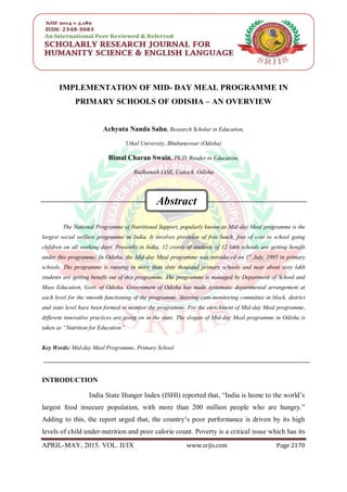 SRJIS / Achyuta Nanda Sahu & Bimal Charan Swain / ( 2170- 2182 )
APRIL-MAY, 2015. VOL. II/IX www.srjis.com Page 2170
IMPLEMENTATION OF MID- DAY MEAL PROGRAMME IN
PRIMARY SCHOOLS OF ODISHA – AN OVERVIEW
Achyuta Nanda Sahu, Research Scholar in Education,
Utkal University, Bhubaneswar (Odisha)
Bimal Charan Swain, Ph.D. Reader in Education,
Radhanath IASE, Cuttack, Odisha
The National Programme of Nutritional Support, popularly known as Mid-day Meal programme is the
largest social welfare programme in India. It involves provision of free lunch, free of cost to school going
children on all working days. Presently in India, 12 crores of students of 12 lakh schools are getting benefit
under this programme. In Odisha, the Mid-day Meal programme was introduced on 1st
July, 1995 in primary
schools. The programme is running in more than sixty thousand primary schools and near about sixty lakh
students are getting benefit out of this programme. The programme is managed by Department of School and
Mass Education, Govt. of Odisha. Government of Odisha has made systematic departmental arrangement at
each level for the smooth functioning of the programme. Steering-cum-monitoring committee in block, district
and state level have been formed to monitor the programme. For the enrichment of Mid-day Meal programme,
different innovative practices are going on in the state. The slogan of Mid-day Meal programme in Odisha is
taken as “Nutrition for Education”.
Key Words: Mid-day Meal Programme, Primary School
INTRODUCTION
India State Hunger Index (ISHI) reported that, “India is home to the world‟s
largest food insecure population, with more than 200 million people who are hungry.”
Adding to this, the report urged that, the country‟s poor performance is driven by its high
levels of child under-nutrition and poor calorie count. Poverty is a critical issue which has its
Abstract
 