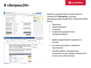 В «Битрикс24»
Управлять документами онлайн можно в
«Битрикс24» бесплатно, со всеми
преимуществами Google Docs и Microsoft Office
Online:
• Просмотр
• Редактирование
• Создание
• Сохранение документов в
«Битрикс24.Диск»
• Удобно редактировать документы
онлайн
• Не нужно скачивать и загружать
приложение
• Онлайн-работа с документами
включается во все тарифы «Битрикс24»,
в том числе в бесплатный
 