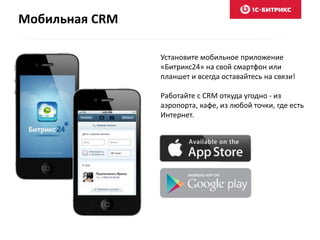 Мобильная CRM
Установите мобильное приложение
«Битрикс24» на свой смартфон или
планшет и всегда оставайтесь на связи!
Работайте с CRM откуда угодно - из
аэропорта, кафе, из любой точки, где есть
Интернет.
 