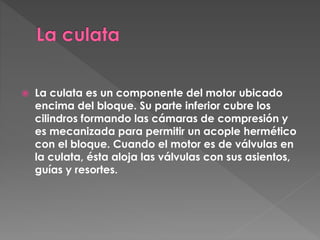  La culata es un componente del motor ubicado
encima del bloque. Su parte inferior cubre los
cilindros formando las cámaras de compresión y
es mecanizada para permitir un acople hermético
con el bloque. Cuando el motor es de válvulas en
la culata, ésta aloja las válvulas con sus asientos,
guías y resortes.
