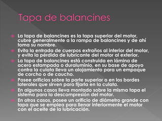  La tapa de balancines es la tapa superior del motor,
cubre generalmente a la rampa de balancines y de ahí
toma su nombre.
Evita la entrada de cuerpos extraños al interior del motor,
y evita la pérdida de lubricante del motor al exterior.
La tapa de balancines está construida en lámina de
acero estampada o duraluminio, en su base de apoyo
contra la culata lleva un alojamiento para un empaque
de corcho o de caucho.
Posee orificios sobre la parte superior o en los bordes
laterales que sirven para fijarla en la culata.
En algunos casos lleva montado sobre la misma tapa el
sistema para la descompresión del motor.
En otros casos, posee un orificio de diámetro grande con
tapa que se emplea para llenar interiormente el motor
con el aceite de la lubricación.