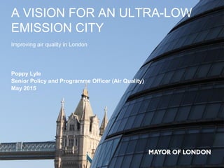 A VISION FOR AN ULTRA-LOW
EMISSION CITY
Improving air quality in London
Poppy Lyle
Senior Policy and Programme Officer (Air Quality)
May 2015
 