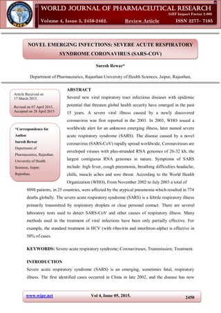 www.wjpr.net Vol 4, Issue 05, 2015. 2450
Rewar. World Journal of Pharmaceutical Research
NOVEL EMERGING INFECTIONS: SEVERE ACUTE RESPIRATORY
SYNDROME CORONAVIRUS (SARS-COV)
Suresh Rewar*
Department of Pharmaceutics, Rajasthan University of Health Sciences, Jaipur, Rajasthan,
ABSTRACT
Several new viral respiratory tract infectious diseases with epidemic
potential that threaten global health security have emerged in the past
15 years. A severe viral illness caused by a newly discovered
coronavirus was first reported in the 2003. In 2003, WHO issued a
worldwide alert for an unknown emerging illness, later named severe
acute respiratory syndrome (SARS). The disease caused by a novel
coronavirus (SARS-CoV) rapidly spread worldwide, Coronaviruses are
enveloped viruses with plus-stranded RNA genomes of 26-32 kb, the
largest contiguous RNA genomes in nature. Symptoms of SARS
include: high fever, cough pneumonia, breathing difficulties headache,
chills, muscle aches and sore throat. According to the World Health
Organization (WHO), From November 2002 to July 2003 a total of
8098 patients, in 25 countries, were affected by the atypical pneumonia which resulted in 774
deaths globally. The severe acute respiratory syndrome (SARS) is a febrile respiratory illness
primarily transmitted by respiratory droplets or close personal contact. There are several
laboratory tests used to detect SARS-CoV and other causes of respiratory illness. Many
methods used in the treatment of viral infections have been only partially effective. For
example, the standard treatment in HCV (with ribavirin and interferon-alpha) is effective in
50% of cases.
KEYWORDS: Severe acute respiratory syndrome; Coronaviruses; Transmission; Treatment.
INTRODUCTION
Severe acute respiratory syndrome (SARS) is an emerging, sometimes fatal, respiratory
illness. The first identified cases occurred in China in late 2002, and the disease has now
World Journal of Pharmaceutical Research
SJIF Impact Factor 5.990
Volume 4, Issue 5, 2450-2462. Review Article ISSN 2277– 7105
Article Received on
17 March 2015,
Revised on 07 April 2015,
Accepted on 28 April 2015
*Correspondence for
Author
Suresh Rewar
Department of
Pharmaceutics, Rajasthan
University of Health
Sciences, Jaipur,
Rajasthan.
 