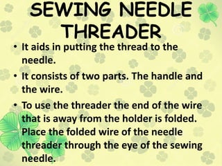 SEWING NEEDLE
THREADER
• It aids in putting the thread to the
needle.
• It consists of two parts. The handle and
the wire....