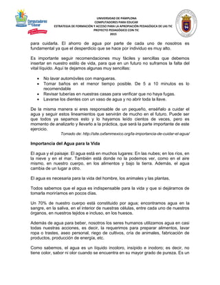 UNIVERSIDAD DE PAMPLONA
COMPUTADORES PARA EDUCAR
ESTRATEGIA DE FORMACIÓN Y ACCESO PARA LA APROPIACIÓN PEDAGÓGICA DE LAS TIC
PROYECTO PEDAGÓGICO CON TIC
2015
para cuidarla. El ahorro de agua por parte de cada uno de nosotros es
fundamental ya que el desperdicio que se hace por individuo es muy alto.
Es importante seguir recomendaciones muy fáciles y sencillas que debemos
insertar en nuestro estilo de vida, para que en un futuro no suframos la falta del
vital líquido. Aquí te dejamos algunas muy sencillas:
 No lavar automóviles con mangueras.
 Tomar baños en el menor tiempo posible. De 5 a 10 minutos es lo
recomendable
 Revisar tuberías en nuestras casas para verificar que no haya fugas.
 Lavarse los dientes con un vaso de agua y no abrir toda la llave.
De la misma manera si eres responsable de un pequeño, enséñalo a cuidar el
agua y seguir estos lineamientos que servirán de mucho en el futuro. Puede ser
que todos ya sepamos esto y lo hayamos leído cientos de veces, pero es
momento de analizarlo y llevarlo a la práctica, que será la parte importante de este
ejercicio.
Tomado de: http://site.oxfammexico.org/la-importancia-de-cuidar-el-agua/
Importancia del Agua para la Vida
El agua y el paisaje: El agua está en muchos lugares: En las nubes; en los ríos, en
la nieve y en el mar. También está donde no la podemos ver, como en el aire
mismo, en nuestro cuerpo, en los alimentos y bajo la tierra. Además, el agua
cambia de un lugar a otro.
El agua es necesaria para la vida del hombre, los animales y las plantas.
Todos sabemos que el agua es indispensable para la vida y que si dejáramos de
tomarla moriríamos en pocos días.
Un 70% de nuestro cuerpo está constituido por agua; encontramos agua en la
sangre, en la saliva, en el interior de nuestras células, entre cada uno de nuestros
órganos, en nuestros tejidos e incluso, en los huesos.
Además de agua para beber, nosotros los seres humanos utilizamos agua en casi
todas nuestras acciones, es decir, la requerimos para preparar alimentos, lavar
ropa o trastes, aseo personal, riego de cultivos, cría de animales, fabricación de
productos, producción de energía, etc.
Como sabemos, el agua es un líquido incoloro, insípido e inodoro; es decir, no
tiene color, sabor ni olor cuando se encuentra en su mayor grado de pureza. Es un
 