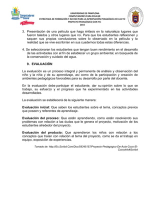 UNIVERSIDAD DE PAMPLONA
COMPUTADORES PARA EDUCAR
ESTRATEGIA DE FORMACIÓN Y ACCESO PARA LA APROPIACIÓN PEDAGÓGICA DE LAS TIC
PROYECTO PEDAGÓGICO CON TIC
2015
3. Presentación de una película que haga énfasis en la naturaleza lugares que
fueron talados y otros lugares que no. Para que los estudiantes reflexionen y
saquen sus propias conclusiones sobre lo observado en la película y la
realidad que se vive escribirían en sus cuadernos todas estas diferencias.
4. Se seleccionaran los estudiantes que tengan buen rendimiento en el desarrollo
de las actividades con el fin de establecer un grupo ambiental, en búsqueda de
la conservación y cuidado del agua.
9. EVALUACIÓN
La evaluación es un proceso integral y permanente de análisis y observación del
niño y la niña y de su aprendizaje, así como de la participación y creación de
ambientes pedagógicos favorables para su desarrollo por parte del docente.
En la evaluación debe participar el estudiante, dar su opinión sobre lo que se
trabajo, su esfuerzo y el progreso que ha experimentado en las actividades
desarrolladas.
La evaluación se establecerá de la siguiente manera:
Evaluación inicial: Que saben los estudiantes sobre el tema, conceptos previos
que poseen y referentes de aprendizaje.
Evaluación del proceso: Que están aprendiendo, como están resolviendo sus
problemas con relación a las dudas que le genera el proyecto, motivación de los
estudiantes alrededor del proyecto.
Evaluación del producto: Que aprendieron los niños con relación a los
conceptos que traían con relación al tema del proyecto, como se da el trabajo en
equipo, exposición de experiencias.
Tomado de: http://Es.Scribd.Com/Doc/58345157/Proyecto-Pedagogico-De-Aula-Coco-El-
Cocodrilo#Scribd
 
