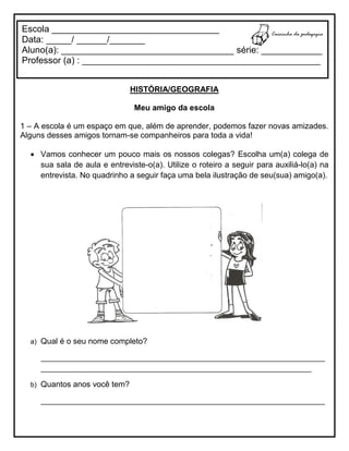 HISTÓRIA/GEOGRAFIA
Meu amigo da escola
1 – A escola é um espaço em que, além de aprender, podemos fazer novas amizades.
Alguns desses amigos tornam-se companheiros para toda a vida!
 Vamos conhecer um pouco mais os nossos colegas? Escolha um(a) colega de
sua sala de aula e entreviste-o(a). Utilize o roteiro a seguir para auxiliá-lo(a) na
entrevista. No quadrinho a seguir faça uma bela ilustração de seu(sua) amigo(a).
a) Qual é o seu nome completo?
________________________________________________________________
_____________________________________________________________
b) Quantos anos você tem?
________________________________________________________________
Escola _________________________________
Data: _____/ ______/_______
Aluno(a): __________________________________ série: ____________
Professor (a) : _______________________________________________
 