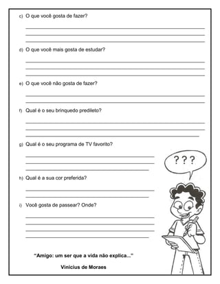 c) O que você gosta de fazer?
________________________________________________________________
________________________________________________________________
________________________________________________________________
d) O que você mais gosta de estudar?
________________________________________________________________
________________________________________________________________
________________________________________________________________
e) O que você não gosta de fazer?
________________________________________________________________
________________________________________________________________
f) Qual é o seu brinquedo predileto?
________________________________________________________________
________________________________________________________________
______________________________________________________________
g) Qual é o seu programa de TV favorito?
______________________________________________
______________________________________________
____________________________________________
h) Qual é a sua cor preferida?
______________________________________________
____________________________________________
i) Você gosta de passear? Onde?
______________________________________________
______________________________________________
______________________________________________
____________________________________________
“Amigo: um ser que a vida não explica...”
Vinicius de Moraes
 