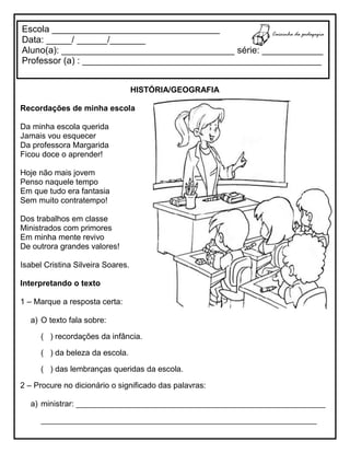 HISTÓRIA/GEOGRAFIA
Recordações de minha escola
Da minha escola querida
Jamais vou esquecer
Da professora Margarida
Ficou doce o aprender!
Hoje não mais jovem
Penso naquele tempo
Em que tudo era fantasia
Sem muito contratempo!
Dos trabalhos em classe
Ministrados com primores
Em minha mente revivo
De outrora grandes valores!
Isabel Cristina Silveira Soares.
Interpretando o texto
1 – Marque a resposta certa:
a) O texto fala sobre:
( ) recordações da infância.
( ) da beleza da escola.
( ) das lembranças queridas da escola.
2 – Procure no dicionário o significado das palavras:
a) ministrar: ________________________________________________________
______________________________________________________________
Escola _________________________________
Data: _____/ ______/_______
Aluno(a): __________________________________ série: ____________
Professor (a) : _______________________________________________
 