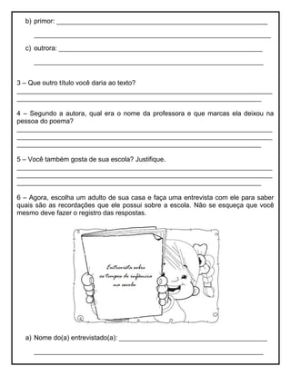 b) primor: _________________________________________________________
________________________________________________________________
c) outrora: _______________________________________________________
______________________________________________________________
3 – Que outro título você daria ao texto?
_____________________________________________________________________
__________________________________________________________________
4 – Segundo a autora, qual era o nome da professora e que marcas ela deixou na
pessoa do poema?
_____________________________________________________________________
_____________________________________________________________________
__________________________________________________________________
5 – Você também gosta de sua escola? Justifique.
_____________________________________________________________________
_____________________________________________________________________
__________________________________________________________________
6 – Agora, escolha um adulto de sua casa e faça uma entrevista com ele para saber
quais são as recordações que ele possui sobre a escola. Não se esqueça que você
mesmo deve fazer o registro das respostas.
a) Nome do(a) entrevistado(a): ________________________________________
______________________________________________________________
 