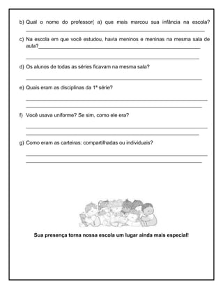 b) Qual o nome do professor( a) que mais marcou sua infância na escola?
_______________________________________________________________
c) Na escola em que você estudou, havia meninos e meninas na mesma sala de
aula?_________________________________________________________
_____________________________________________________________
d) Os alunos de todas as séries ficavam na mesma sala?
______________________________________________________________
e) Quais eram as disciplinas da 1ª série?
________________________________________________________________
______________________________________________________________
f) Você usava uniforme? Se sim, como ele era?
________________________________________________________________
_____________________________________________________________
g) Como eram as carteiras: compartilhadas ou individuais?
________________________________________________________________
______________________________________________________________
Sua presença torna nossa escola um lugar ainda mais especial!
 