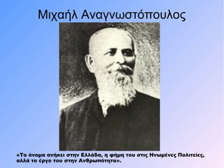 Μιχαήλ Αναγνωστόπουλος
«Το όνομα ανήκει στην Ελλάδα, η φήμη του στις Ηνωμένες Πολιτείες,
αλλά το έργο του στην Ανθρωπότητα».
 