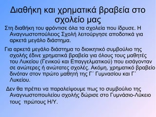 Διαθήκη και χρηματικά βραβεία στο
σχολείο μας
Στη διαθήκη του φρόντισε όλα τα σχολεία που ίδρυσε. Η
Αναγνωστοπούλειος Σχολή λειτούργησε αποδοτικά για
αρκετά μεγάλο διάστημα.
Για αρκετά μεγάλο διάστημα το διοικητικό συμβούλιο της
σχολής έδινε χρηματικά βραβεία για όλους τους μαθητές
του Λυκείου (Γενικού και Επαγγελματικού) που εισάγονταν
σε ανώτερες ή ανώτατες σχολές. Ακόμη, χρηματικό βραβείο
δινόταν στον πρώτο μαθητή της Γ΄ Γυμνασίου και Γ΄
Λυκείου.
Δεν θα πρέπει να παραλείψουμε πως το συμβούλιο της
Αναγνωστοπουλείου σχολής δώρισε στο Γυμνάσιο-Λύκειο
τους πρώτους Η/Υ.
 