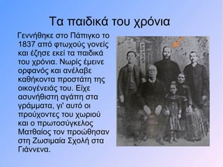 Τα παιδικά του χρόνια
Γεννήθηκε στο Πάπιγκο το
1837 από φτωχούς γονείς
και έζησε εκεί τα παιδικά
του χρόνια. Νωρίς έμεινε
ορφανός και ανέλαβε
καθήκοντα προστάτη της
οικογένειάς του. Είχε
ασυνήθιστη αγάπη στα
γράμματα, γι' αυτό οι
προύχοντες του χωριού
και ο πρωτοσύγκελος
Ματθαίος τον προώθησαν
στη Ζωσιμαία Σχολή στα
Γιάννενα.
 