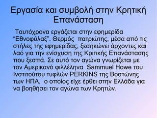 Εργασία και συμβολή στην Κρητική
Επανάσταση
Ταυτόχρονα εργάζεται στην εφημερίδα
“Εθνοφύλαξ”. Θερμός πατριώτης, μέσα από τις
στήλες της εφημερίδας, ξεσηκώνει άρχοντες και
λαό για την ενίσχυση της Κριτικής Επανάστασης
που ξεσπά. Σε αυτό τον αγώνα γνωρίζεται με
τον Αμερικανό φιλλέληνα Sammuel Howe του
Ινστιτούτου τυφλών PERKINS της Βοστώνης
των ΗΠΑ, ο οποίος είχε έρθει στην Ελλάδα για
να βοηθήσει τον αγώνα των Κρητών.
 